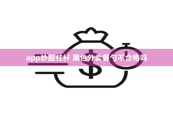 app炒股杠杆 黑色外卖餐勺不合格吗