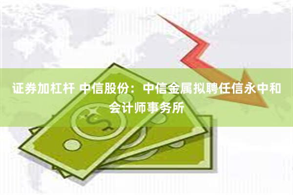 证券加杠杆 中信股份：中信金属拟聘任信永中和会计师事务所