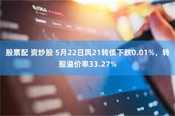 股票配 资炒股 5月22日凤21转债下跌0.01%，转股溢价率33.27%