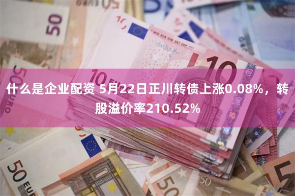 什么是企业配资 5月22日正川转债上涨0.08%，转股溢价率210.52%