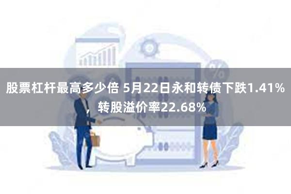 股票杠杆最高多少倍 5月22日永和转债下跌1.41%，转股溢价率22.68%