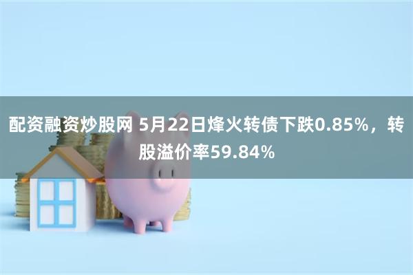 配资融资炒股网 5月22日烽火转债下跌0.85%，转股溢价率59.84%