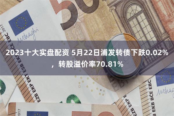 2023十大实盘配资 5月22日浦发转债下跌0.02%，转股溢价率70.81%