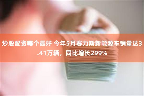 炒股配资哪个最好 今年5月赛力斯新能源车销量达3.41万辆，同比增长299%