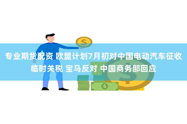 专业期货配资 欧盟计划7月初对中国电动汽车征收临时关税 宝马反对 中国商务部回应