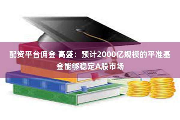 配资平台佣金 高盛：预计2000亿规模的平准基金能够稳定A股市场