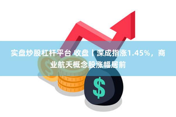 实盘炒股杠杆平台 收盘丨深成指涨1.45%，商业航天概念股涨幅居前