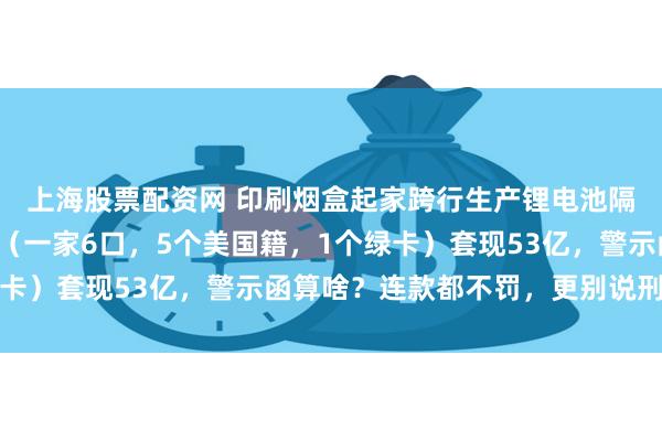 上海股票配资网 印刷烟盒起家跨行生产锂电池隔膜赚暴利的云南首富（一家6口，5个美国籍，1个绿卡）套现53亿，警示函算啥？连款都不罚，更别说刑责了