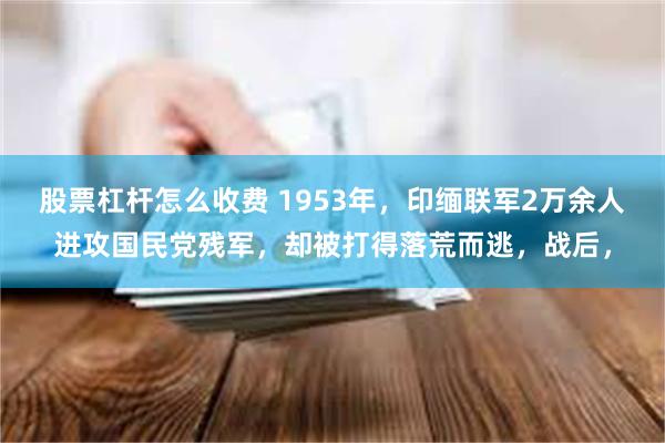 股票杠杆怎么收费 1953年，印缅联军2万余人进攻国民党残军，却被打得落荒而逃，战后，