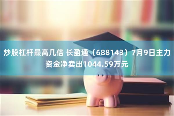 炒股杠杆最高几倍 长盈通（688143）7月9日主力资金净卖出1044.59万元