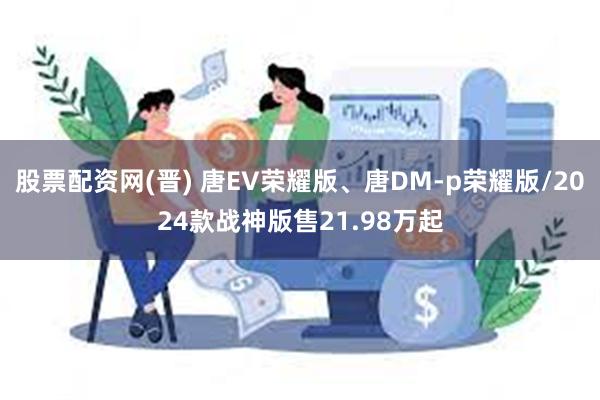 股票配资网(晋) 唐EV荣耀版、唐DM-p荣耀版/2024款战神版售21.98万起