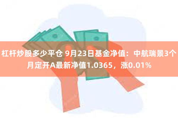 杠杆炒股多少平仓 9月23日基金净值：中航瑞景3个月定开A最新净值1.0365，涨0.01%