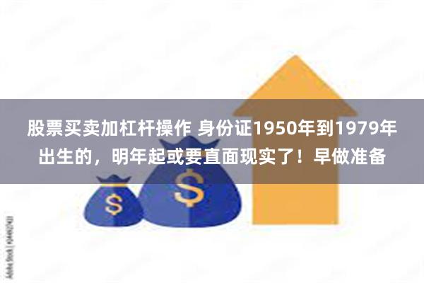 股票买卖加杠杆操作 身份证1950年到1979年出生的，明年起或要直面现实了！早做准备