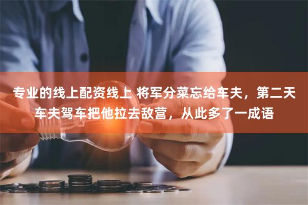 专业的线上配资线上 将军分菜忘给车夫，第二天车夫驾车把他拉去敌营，从此多了一成语