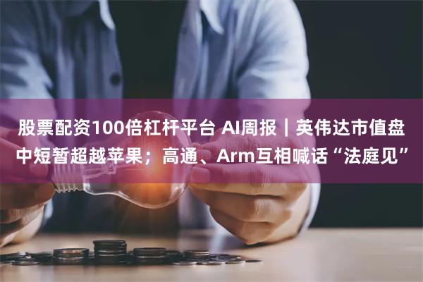 股票配资100倍杠杆平台 AI周报｜英伟达市值盘中短暂超越苹果；高通、Arm互相喊话“法庭见”