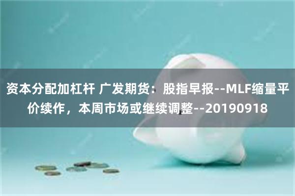 资本分配加杠杆 广发期货：股指早报--MLF缩量平价续作，本周市场或继续调整--20190918