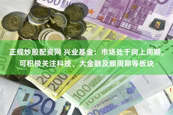 正规炒股配资网 兴业基金：市场处于向上周期，可积极关注科技、大金融及顺周期等板块