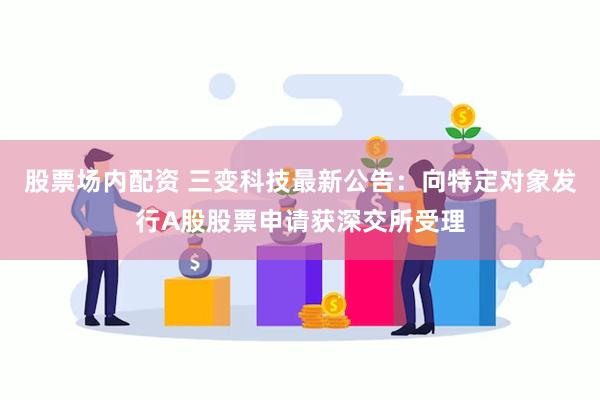 股票场内配资 三变科技最新公告：向特定对象发行A股股票申请获深交所受理