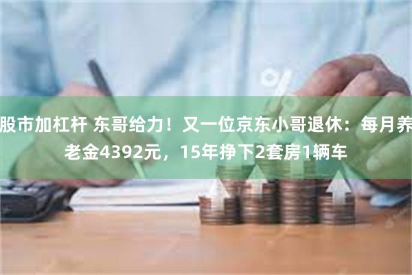 股市加杠杆 东哥给力！又一位京东小哥退休：每月养老金4392元，15年挣下2套房1辆车