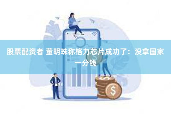 股票配资者 董明珠称格力芯片成功了：没拿国家一分钱