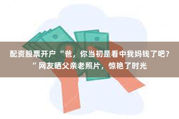 配资股票开户 “爸，你当初是看中我妈钱了吧？”网友晒父亲老照片，惊艳了时光