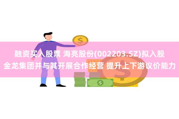 融资买入股票 海亮股份(002203.SZ)拟入股金龙集团并与其开展合作经营 提升上下游议价能力