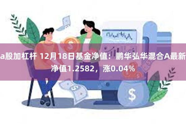 a股加杠杆 12月18日基金净值：鹏华弘华混合A最新净值1.2582，涨0.04%