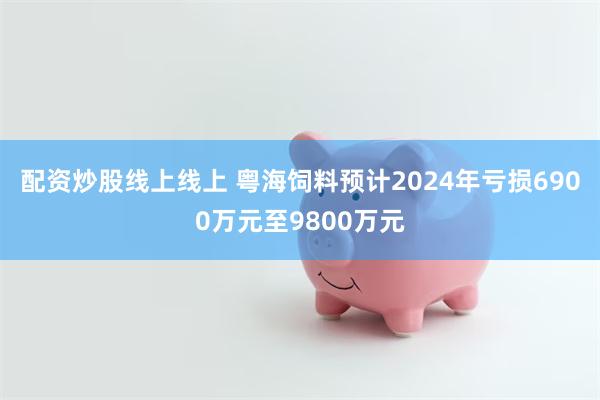 配资炒股线上线上 粤海饲料预计2024年亏损6900万元至9800万元