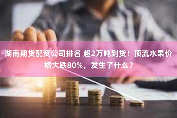 湖南期货配资公司排名 超2万吨到货！顶流水果价格大跌80%，发生了什么？