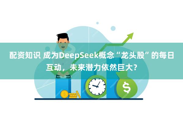 配资知识 成为DeepSeek概念“龙头股”的每日互动，未来潜力依然巨大？