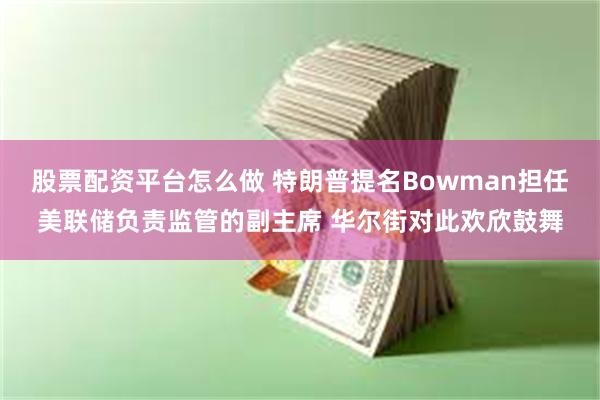 股票配资平台怎么做 特朗普提名Bowman担任美联储负责监管的副主席 华尔街对此欢欣鼓舞